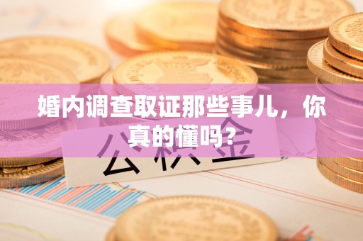 大连婚内调查取证那些事儿，你真的懂吗？