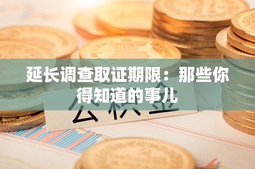 大连延长调查取证期限：那些你得知道的事儿