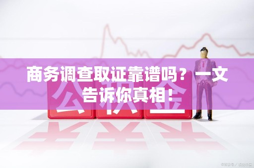 大连商务调查取证靠谱吗？一文告诉你真相！